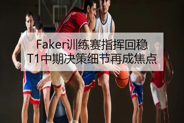 Faker训练赛指挥回稳 T1中期决策细节再成焦点
