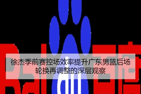 徐杰季前赛控场效率提升广东男篮后场轮换再调整的深层观察